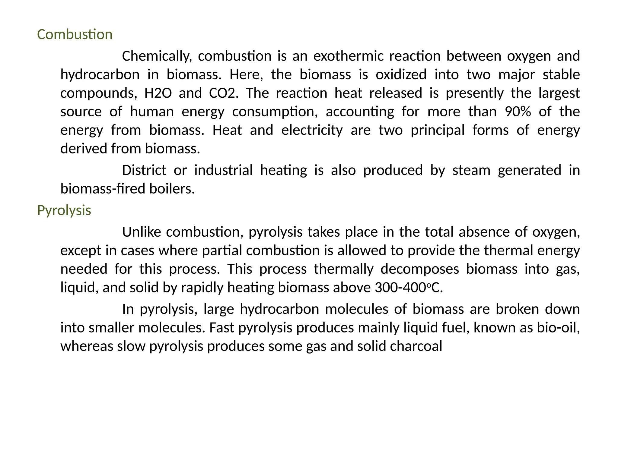 Combustion
Chemically, combustion is an exothermic reaction between oxygen and
hydrocarbon in biomass. Here, the biomass is oxidized into two major stable
compounds, H2O and CO2. The reaction heat released is presently the largest
source of human energy consumption, accounting for more than 90% of the
energy from biomass. Heat and electricity are two principal forms of energy
derived from biomass.
District or industrial heating is also produced by steam generated in
biomass-fired boilers.
Pyrolysis
Unlike combustion, pyrolysis takes place in the total absence of oxygen,
except in cases where partial combustion is allowed to provide the thermal energy
needed for this process. This process thermally decomposes biomass into gas,
liquid, and solid by rapidly heating biomass above 300-400o
C.
In pyrolysis, large hydrocarbon molecules of biomass are broken down
into smaller molecules. Fast pyrolysis produces mainly liquid fuel, known as bio-oil,
whereas slow pyrolysis produces some gas and solid charcoal
 