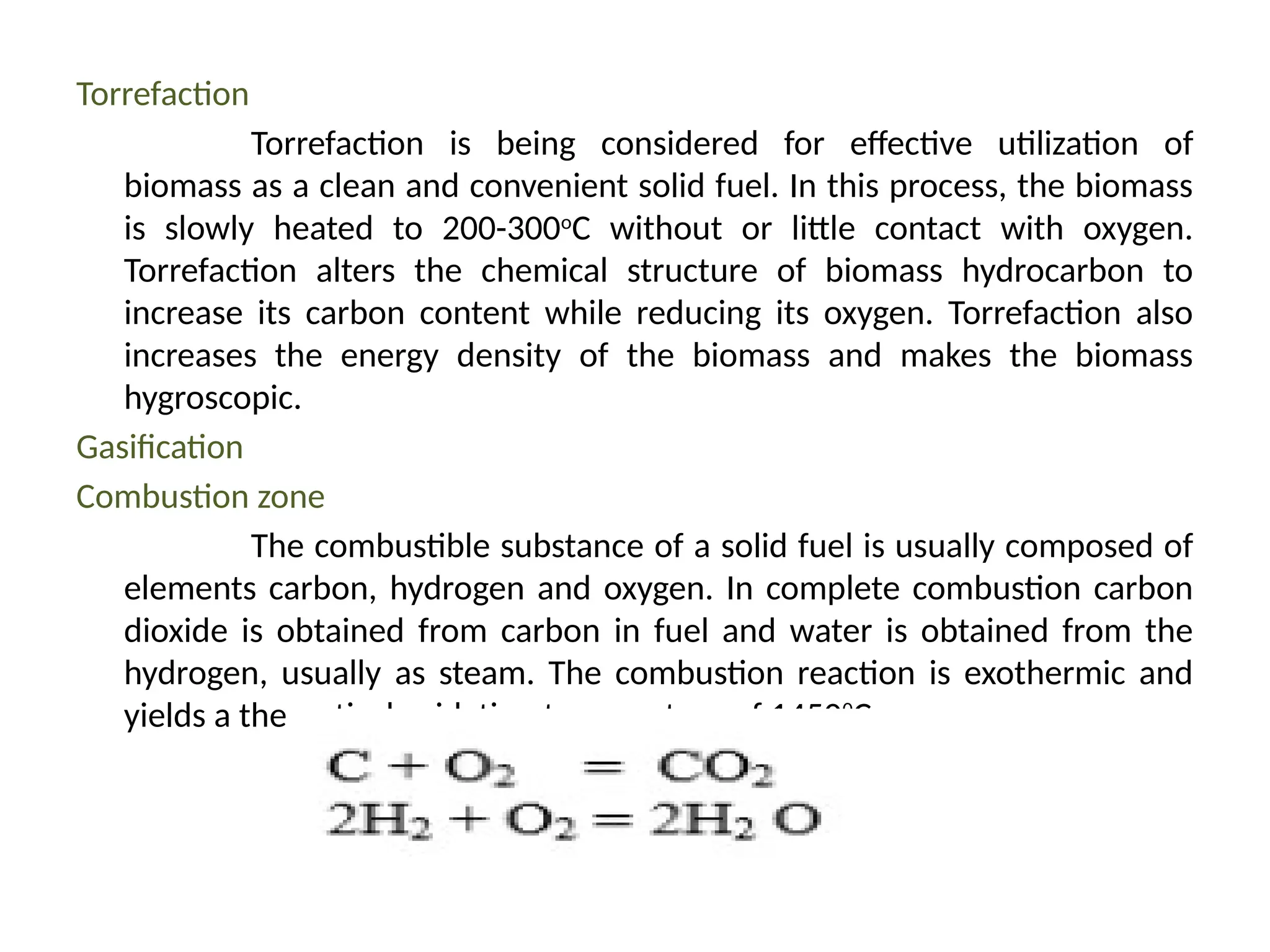 Torrefaction
Torrefaction is being considered for effective utilization of
biomass as a clean and convenient solid fuel. In this process, the biomass
is slowly heated to 200-300o
C without or little contact with oxygen.
Torrefaction alters the chemical structure of biomass hydrocarbon to
increase its carbon content while reducing its oxygen. Torrefaction also
increases the energy density of the biomass and makes the biomass
hygroscopic.
Gasification
Combustion zone
The combustible substance of a solid fuel is usually composed of
elements carbon, hydrogen and oxygen. In complete combustion carbon
dioxide is obtained from carbon in fuel and water is obtained from the
hydrogen, usually as steam. The combustion reaction is exothermic and
yields a theoretical oxidation temperature of 14500
C.
 