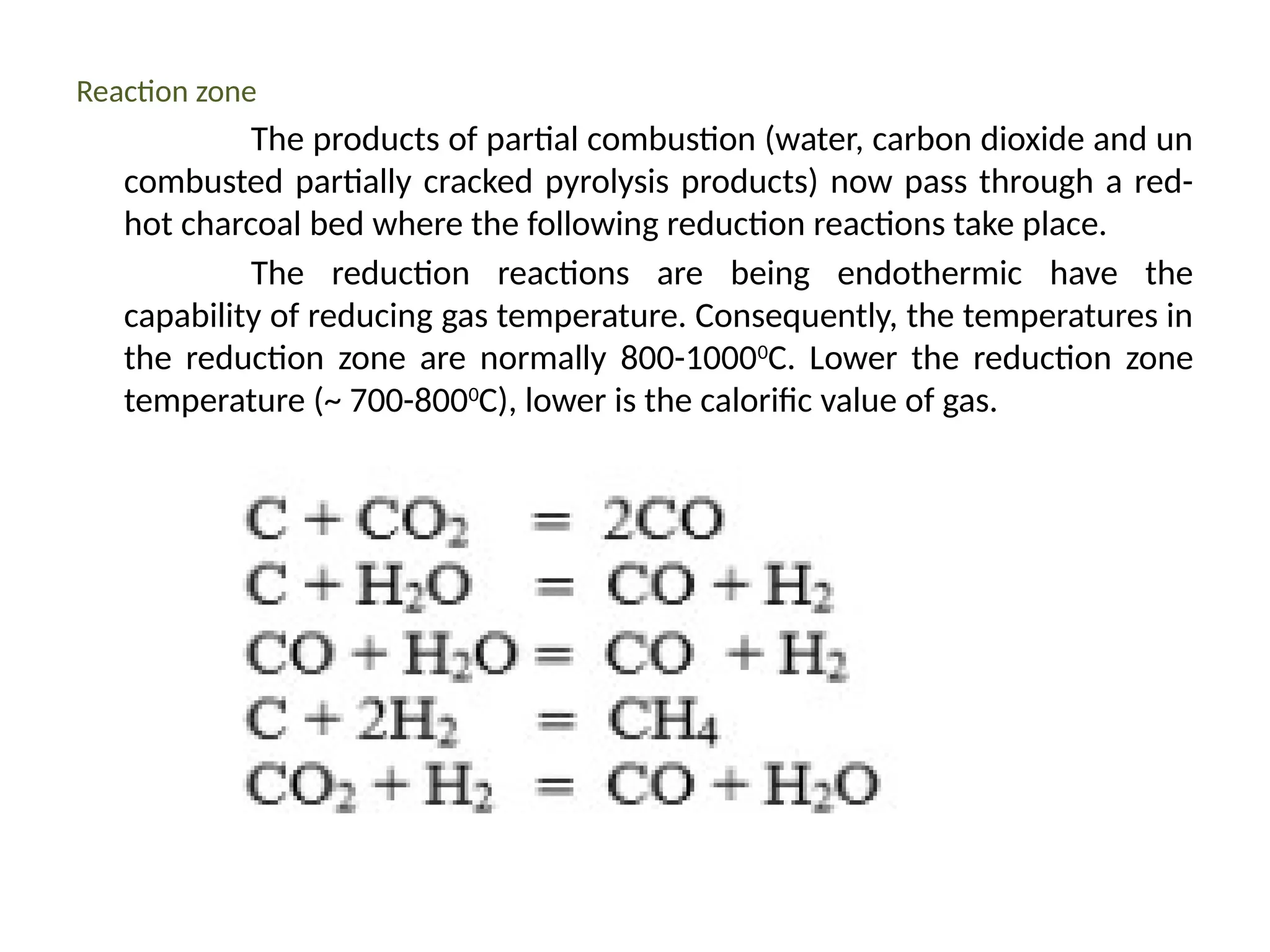 Reaction zone
The products of partial combustion (water, carbon dioxide and un
combusted partially cracked pyrolysis products) now pass through a red-
hot charcoal bed where the following reduction reactions take place.
The reduction reactions are being endothermic have the
capability of reducing gas temperature. Consequently, the temperatures in
the reduction zone are normally 800-10000
C. Lower the reduction zone
temperature (~ 700-8000
C), lower is the calorific value of gas.
 