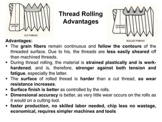 Thread Rolling
Advantages
Advantages:
 The grain fibers remain continuous and follow the contours of the
threaded surface. Due to his, the threads are less easily sheared off
than machined threads.
 During thread rolling, the material is strained plastically and is work-
hardened, and is, therefore, stronger against both tension and
fatigue, especially the latter.
 The surface of rolled thread is harder than a cut thread, so wear
resistance increases.
 Surface finish is better as controlled by the rolls.
 Dimensional accuracy is better, as very little wear occurs on the rolls as
it would on a cutting tool.
 faster production, no skilled labor needed, chip less no wastage,
economical, requires simpler machines and tools
 