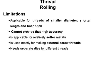 Thread
Rolling
Limitations
Applicable for threads of smaller diameter, shorter
length and finer pitch
 Cannot provide that high accuracy
Is applicable for relatively softer metals
Is used mostly for making external screw threads
Needs separate dies for different threads
 