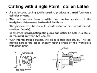 Cutting with Single Point Tool on Lathe
• A single-point cutting tool is used to produce a thread form on a
cylinder or cone.
• The tool moves linearly while the precise rotation of the
workpiece determines the lead of the thread.
• The process can be done to create external or internal threads
(male or female).
• In external thread cutting, the piece can either be held in a chuck
or mounted between two centers.
• With internal thread cutting, the piece is held in a chuck. The tool
moves across the piece linearly, taking chips off the workpiece
with each pass.
 