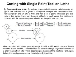 Cutting with Single Point Tool on Lathe
B. Compound gear train. Sometimes driver and driven gear ratio becomes so
typical that the selection of gears to arrange in a simple train becomes difficult.
For example Dr and Dn ratio is 4/26, and then a set of gears, which can give this
ratio in the simple train, may become difficult. In such cases the solution is
obtained with the use of compound wheel train, the gear ratio become
Gears supplied with lathes, generally, range from 20 to 120 teeth in steps of 5 teeth
with two 40s or two 60s. The lead screw on lathes is always single-threaded and of
a pitch varying from 5 to 10 mm depending on the size of the machine. For English
lathes, the most common screw threads have 2, 4, or 6 tpi.
 