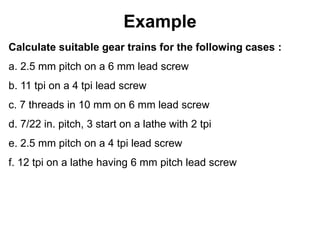 Example
Calculate suitable gear trains for the following cases :
a. 2.5 mm pitch on a 6 mm lead screw
b. 11 tpi on a 4 tpi lead screw
c. 7 threads in 10 mm on 6 mm lead screw
d. 7/22 in. pitch, 3 start on a lathe with 2 tpi
e. 2.5 mm pitch on a 4 tpi lead screw
f. 12 tpi on a lathe having 6 mm pitch lead screw
 