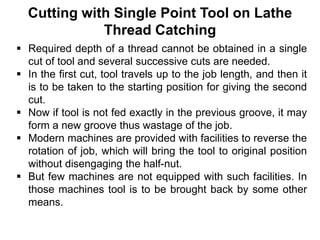 Cutting with Single Point Tool on Lathe
Thread Catching
 Required depth of a thread cannot be obtained in a single
cut of tool and several successive cuts are needed.
 In the first cut, tool travels up to the job length, and then it
is to be taken to the starting position for giving the second
cut.
 Now if tool is not fed exactly in the previous groove, it may
form a new groove thus wastage of the job.
 Modern machines are provided with facilities to reverse the
rotation of job, which will bring the tool to original position
without disengaging the half-nut.
 But few machines are not equipped with such facilities. In
those machines tool is to be brought back by some other
means.
 