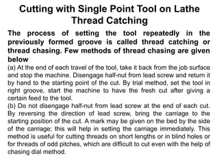 Cutting with Single Point Tool on Lathe
Thread Catching
The process of setting the tool repeatedly in the
previously formed groove is called thread catching or
thread chasing. Few methods of thread chasing are given
below
(a) At the end of each travel of the tool, take it back from the job surface
and stop the machine. Disengage half-nut from lead screw and return it
by hand to the starting point of the cut. By trial method, set the tool in
right groove, start the machine to have the fresh cut after giving a
certain feed to the tool.
(b) Do not disengage half-nut from lead screw at the end of each cut.
By reversing the direction of lead screw, bring the carriage to the
starting position of the cut. A mark may be given on the bed by the side
of the carriage; this will help in setting the carriage immediately. This
method is useful for cutting threads on short lengths or in blind holes or
for threads of odd pitches, which are difficult to cut even with the help of
chasing dial method.
 