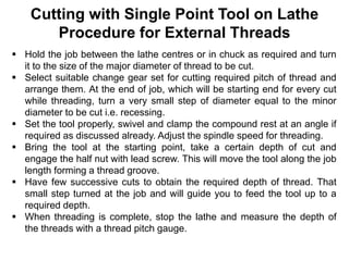 Cutting with Single Point Tool on Lathe
Procedure for External Threads
 Hold the job between the lathe centres or in chuck as required and turn
it to the size of the major diameter of thread to be cut.
 Select suitable change gear set for cutting required pitch of thread and
arrange them. At the end of job, which will be starting end for every cut
while threading, turn a very small step of diameter equal to the minor
diameter to be cut i.e. recessing.
 Set the tool properly, swivel and clamp the compound rest at an angle if
required as discussed already. Adjust the spindle speed for threading.
 Bring the tool at the starting point, take a certain depth of cut and
engage the half nut with lead screw. This will move the tool along the job
length forming a thread groove.
 Have few successive cuts to obtain the required depth of thread. That
small step turned at the job and will guide you to feed the tool up to a
required depth.
 When threading is complete, stop the lathe and measure the depth of
the threads with a thread pitch gauge.
 