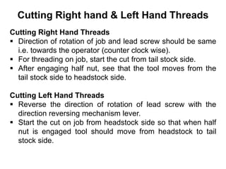 Cutting Right hand & Left Hand Threads
Cutting Right Hand Threads
 Direction of rotation of job and lead screw should be same
i.e. towards the operator (counter clock wise).
 For threading on job, start the cut from tail stock side.
 After engaging half nut, see that the tool moves from the
tail stock side to headstock side.
Cutting Left Hand Threads
 Reverse the direction of rotation of lead screw with the
direction reversing mechanism lever.
 Start the cut on job from headstock side so that when half
nut is engaged tool should move from headstock to tail
stock side.
 