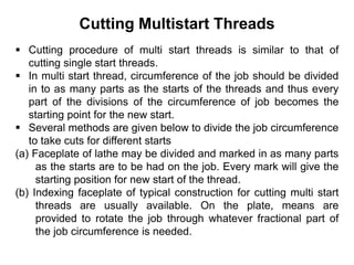 Cutting Multistart Threads
 Cutting procedure of multi start threads is similar to that of
cutting single start threads.
 In multi start thread, circumference of the job should be divided
in to as many parts as the starts of the threads and thus every
part of the divisions of the circumference of job becomes the
starting point for the new start.
 Several methods are given below to divide the job circumference
to take cuts for different starts
(a) Faceplate of lathe may be divided and marked in as many parts
as the starts are to be had on the job. Every mark will give the
starting position for new start of the thread.
(b) Indexing faceplate of typical construction for cutting multi start
threads are usually available. On the plate, means are
provided to rotate the job through whatever fractional part of
the job circumference is needed.
 