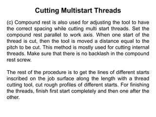Cutting Multistart Threads
(c) Compound rest is also used for adjusting the tool to have
the correct spacing while cutting multi start threads. Set the
compound rest parallel to work axis. When one start of the
thread is cut, then the tool is moved a distance equal to the
pitch to be cut. This method is mostly used for cutting internal
threads. Make sure that there is no backlash in the compound
rest screw.
The rest of the procedure is to get the lines of different starts
inscribed on the job surface along the length with a thread
cutting tool, cut rough profiles of different starts. For finishing
the threads, finish first start completely and then one after the
other.
 