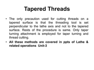Tapered Threads
• The only precaution used for cutting threads on a
tapered surface is that the threading tool is set
perpendicular to the lathe axis and not to the tapered
surface. Rests of the procedure is same. Only taper
turning attachment is employed for taper turning and
thread cutting.
• All these methods are covered in ppts of Lathe &
related operations Unit-3
 