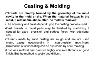 Casting & Molding
Threads are directly formed by the geometry of the mold
cavity in the mold or die. When the material freezes in the
mold, it retains the shape after the mold is removed.
The accuracy and finish depend upon the casting process used.
Cast threads in metal parts may be finished by machining if
needed for extra precision and surface finish with additional
cost
Threads made by sand casting are rough and are not used
much, except occasionally in non-precision machinery.
Drawbacks of sandcasting can be overcome by shell molding
Lost wax method can produce highly accurate threads of good
finish. But the method is costly and difficult.
 
