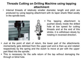 Threads Cutting on Drilling Machine using tapping
attachment
• Internal threads of relatively smaller diameter, length and pitch are
produced by using tapping attachment with its taper shank fitted axially
in the spindle bore.
 Just at the point of start of return, the lower part of the attachments
momentarily gets delinked from the upper part and is then up and rotated
respectively by the spring and the clutch to move at per with the upper
part fitted into the spindle.
 This is necessary for the safe return of the tap without damaging the
through or blind hole.
 The tapping attachment is
pushed slowly inside the drilled
hole at low speed for cutting
threads and at the end of this
stroke, it is withdrawn slowly by
rotating in reversed direction.
 