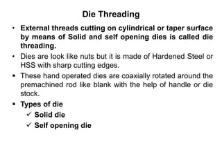Die Threading
• External threads cutting on cylindrical or taper surface
by means of Solid and self opening dies is called die
threading.
• Dies are look like nuts but it is made of Hardened Steel or
HSS with sharp cutting edges.
 These hand operated dies are coaxially rotated around the
premachined rod like blank with the help of handle or die
stock.
 Types of die
 Solid die
 Self opening die
 