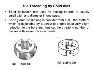 Die Threading by Solid dies
 Solid or button die: used for making threads of usually
small pitch and diameter in one pass.
 Spring die: the die ring is provided with a slit, the width of
which is adjustable by a screw to enable elastically slight
reduction in the bore and thus cut the thread in number of
passes with lesser force on hands.
 