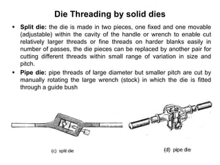Die Threading by solid dies
 Split die: the die is made in two pieces, one fixed and one movable
(adjustable) within the cavity of the handle or wrench to enable cut
relatively larger threads or fine threads on harder blanks easily in
number of passes, the die pieces can be replaced by another pair for
cutting different threads within small range of variation in size and
pitch.
 Pipe die: pipe threads of large diameter but smaller pitch are cut by
manually rotating the large wrench (stock) in which the die is fitted
through a guide bush
 