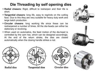 Die Threading by self opening dies
 Radial chasers: Rigid, difficult to resharpen and their life is
short.
 Tangential chasers: long life, easy to regrinds on the cutting
face. Due to this they are very suitable for heavy duty work and
large batch production.
 Circular chasers: long working life since these can be
resharpened a number of times. All the die-heads can either be
stationary or revolving.
 When used on automatics, the feed motion of the die-head is
controlled by the cam rise, which can be designed accordingly.
At the end of the return stroke, the dies are closed
automatically when the closing handle strikes a rod.
 