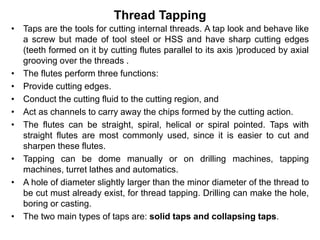 Thread Tapping
• Taps are the tools for cutting internal threads. A tap look and behave like
a screw but made of tool steel or HSS and have sharp cutting edges
(teeth formed on it by cutting flutes parallel to its axis )produced by axial
grooving over the threads .
• The flutes perform three functions:
• Provide cutting edges.
• Conduct the cutting fluid to the cutting region, and
• Act as channels to carry away the chips formed by the cutting action.
• The flutes can be straight, spiral, helical or spiral pointed. Taps with
straight flutes are most commonly used, since it is easier to cut and
sharpen these flutes.
• Tapping can be dome manually or on drilling machines, tapping
machines, turret lathes and automatics.
• A hole of diameter slightly larger than the minor diameter of the thread to
be cut must already exist, for thread tapping. Drilling can make the hole,
boring or casting.
• The two main types of taps are: solid taps and collapsing taps.
 