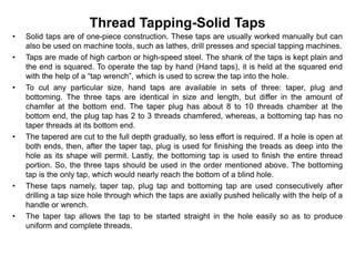 Thread Tapping-Solid Taps
• Solid taps are of one-piece construction. These taps are usually worked manually but can
also be used on machine tools, such as lathes, drill presses and special tapping machines.
• Taps are made of high carbon or high-speed steel. The shank of the taps is kept plain and
the end is squared. To operate the tap by hand (Hand taps), it is held at the squared end
with the help of a “tap wrench”, which is used to screw the tap into the hole.
• To cut any particular size, hand taps are available in sets of three: taper, plug and
bottoming. The three taps are identical in size and length, but differ in the amount of
chamfer at the bottom end. The taper plug has about 8 to 10 threads chamber at the
bottom end, the plug tap has 2 to 3 threads chamfered, whereas, a bottoming tap has no
taper threads at its bottom end.
• The tapered are cut to the full depth gradually, so less effort is required. If a hole is open at
both ends, then, after the taper tap, plug is used for finishing the treads as deep into the
hole as its shape will permit. Lastly, the bottoming tap is used to finish the entire thread
portion. So, the three taps should be used in the order mentioned above. The bottoming
tap is the only tap, which would nearly reach the bottom of a blind hole.
• These taps namely, taper tap, plug tap and bottoming tap are used consecutively after
drilling a tap size hole through which the taps are axially pushed helically with the help of a
handle or wrench.
• The taper tap allows the tap to be started straight in the hole easily so as to produce
uniform and complete threads.
 