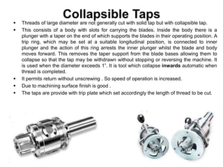 Collapsible Taps
 Threads of large diameter are not generally cut with solid tap but with collapsible tap.
 This consists of a body with slots for carrying the blades. Inside the body there is a
plunger with a taper on the end of which supports the blades in their operating position. A
trip ring, which may be set at a suitable longitudinal position, is connected to inner
plunger and the action of this ring arrests the inner plunger whilst the blade and body
moves forward. This removes the taper support from the blade bases allowing them to
collapse so that the tap may be withdrawn without stopping or reversing the machine. It
is used when the diameter exceeds 1”. It is tool which collapse inwards automatic when
thread is completed.
 It permits return without unscrewing . So speed of operation is increased.
 Due to machining surface finish is good .
 The taps are provide with trip plate which set accordingly the length of thread to be cut.
 
