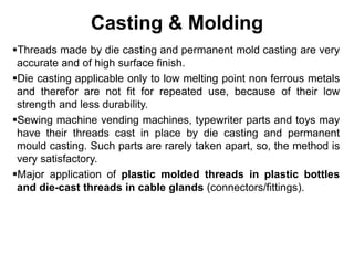 Casting & Molding
Threads made by die casting and permanent mold casting are very
accurate and of high surface finish.
Die casting applicable only to low melting point non ferrous metals
and therefor are not fit for repeated use, because of their low
strength and less durability.
Sewing machine vending machines, typewriter parts and toys may
have their threads cast in place by die casting and permanent
mould casting. Such parts are rarely taken apart, so, the method is
very satisfactory.
Major application of plastic molded threads in plastic bottles
and die-cast threads in cable glands (connectors/fittings).
 