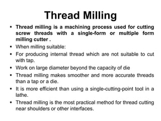 Thread Milling
 Thread milling is a machining process used for cutting
screw threads with a single-form or multiple form
milling cutter .
 When milling suitable:
 For producing internal thread which are not suitable to cut
with tap.
 Work on large diameter beyond the capacity of die
 Thread milling makes smoother and more accurate threads
than a tap or a die.
 It is more efficient than using a single-cutting-point tool in a
lathe.
 Thread milling is the most practical method for thread cutting
near shoulders or other interfaces.
 