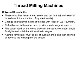 Thread Milling Machines
Universal thread mills.
 These machines have a lead screw and cut internal and external
threads (with the exception of square threads).
 Change gears permit milling of threads with leads of 0.8–1520 mm.
 Pick-off gears in the cutter drive provide a wide range of speeds.
 The cutter head on the cross slide can be set at the proper angle
for right-hand or left-hand thread helix angles.
 A single-form cutter must be set at such an angle and then allowed
to traverse the full length of the thread.
 
