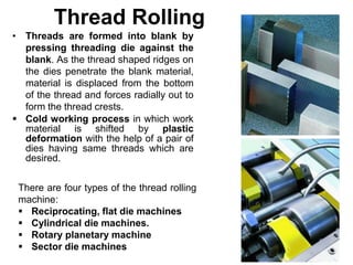 Thread Rolling
• Threads are formed into blank by
pressing threading die against the
blank. As the thread shaped ridges on
the dies penetrate the blank material,
material is displaced from the bottom
of the thread and forces radially out to
form the thread crests.
 Cold working process in which work
material is shifted by plastic
deformation with the help of a pair of
dies having same threads which are
desired.
There are four types of the thread rolling
machine:
 Reciprocating, flat die machines
 Cylindrical die machines.
 Rotary planetary machine
 Sector die machines
 
