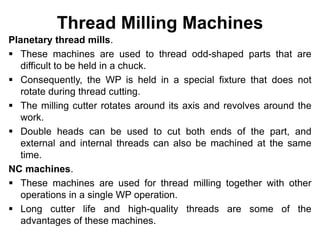 Thread Milling Machines
Planetary thread mills.
 These machines are used to thread odd-shaped parts that are
difficult to be held in a chuck.
 Consequently, the WP is held in a special fixture that does not
rotate during thread cutting.
 The milling cutter rotates around its axis and revolves around the
work.
 Double heads can be used to cut both ends of the part, and
external and internal threads can also be machined at the same
time.
NC machines.
 These machines are used for thread milling together with other
operations in a single WP operation.
 Long cutter life and high-quality threads are some of the
advantages of these machines.
 