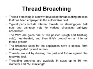 Thread Broaching
• Thread broaching is a newly developed thread cutting process
that has been employed in the automotive field.
• Typical parts include internal threads on steering-gear ball
nuts and ball-race nuts for various circulating ball-type
assemblies.
• The WPs are given one or two passes (rough and finishing
cuts), heat-treated, and then finish ground on an internal
thread grinder.
• The broaches used for the application have a special form
and are guided by lead screws.
• Threads are cut by drawing the part and fixture against the
revolving tool.
• Threading broaches are available in sizes up to 50 mm
diameter and 750 mm length.
 