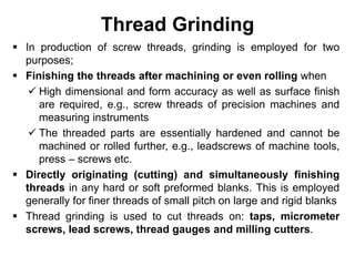 Thread Grinding
 In production of screw threads, grinding is employed for two
purposes;
 Finishing the threads after machining or even rolling when
 High dimensional and form accuracy as well as surface finish
are required, e.g., screw threads of precision machines and
measuring instruments
 The threaded parts are essentially hardened and cannot be
machined or rolled further, e.g., leadscrews of machine tools,
press – screws etc.
 Directly originating (cutting) and simultaneously finishing
threads in any hard or soft preformed blanks. This is employed
generally for finer threads of small pitch on large and rigid blanks
 Thread grinding is used to cut threads on: taps, micrometer
screws, lead screws, thread gauges and milling cutters.
 