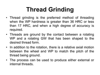 Thread Grinding
• Thread grinding is the preferred method of threading
when the WP hardness is greater than 36 HRC or less
than 17 HRC, and when a high degree of accuracy is
required.
• Threads are ground by the contact between a rotating
WP and a rotating GW that has been shaped to the
desired thread form.
• In addition to the rotation, there is a relative axial motion
between the wheel and WP to match the pitch of the
thread being ground.
• The process can be used to produce either external or
internal threads.
 