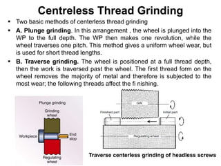 Centreless Thread Grinding
 Two basic methods of centerless thread grinding
 A. Plunge grinding. In this arrangement , the wheel is plunged into the
WP to the full depth. The WP then makes one revolution, while the
wheel traverses one pitch. This method gives a uniform wheel wear, but
is used for short thread lengths.
 B. Traverse grinding. The wheel is positioned at a full thread depth,
then the work is traversed past the wheel. The first thread form on the
wheel removes the majority of metal and therefore is subjected to the
most wear; the following threads affect the fi nishing.
Traverse centerless grinding of headless screws
 