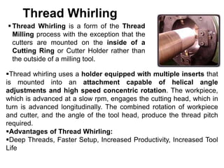 Thread Whirling
 Thread Whirling is a form of the Thread
Milling process with the exception that the
cutters are mounted on the inside of a
Cutting Ring or Cutter Holder rather than
the outside of a milling tool.
Thread whirling uses a holder equipped with multiple inserts that
is mounted into an attachment capable of helical angle
adjustments and high speed concentric rotation. The workpiece,
which is advanced at a slow rpm, engages the cutting head, which in
turn is advanced longitudinally. The combined rotation of workpiece
and cutter, and the angle of the tool head, produce the thread pitch
required.
Advantages of Thread Whirling:
Deep Threads, Faster Setup, Increased Productivity, Increased Tool
Life
 