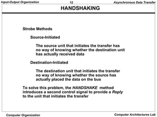 12Input-Output Organization
Computer Organization Computer Architectures Lab
HANDSHAKING
Strobe Methods
Source-Initiated
The source unit that initiates the transfer has
no way of knowing whether the destination unit
has actually received data
Destination-Initiated
The destination unit that initiates the transfer
no way of knowing whether the source has
actually placed the data on the bus
To solve this problem, the HANDSHAKE method
introduces a second control signal to provide a Reply
to the unit that initiates the transfer
Asynchronous Data Transfer
 