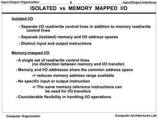 8Input-Output Organization
Computer Organization Computer Architectures Lab
ISOLATED vs MEMORY MAPPED I/O
- Separate I/O read/write control lines in addition to memory read/write
control lines
- Separate (isolated) memory and I/O address spaces
- Distinct input and output instructions
Isolated I/O
Memory-mapped I/O
- A single set of read/write control lines
(no distinction between memory and I/O transfer)
- Memory and I/O addresses share the common address space
-> reduces memory address range available
- No specific input or output instruction
-> The same memory reference instructions can
be used for I/O transfers
- Considerable flexibility in handling I/O operations
Input/Output Interfaces
 