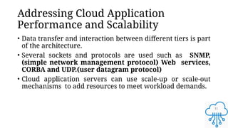 11
Addressing Cloud Application
Performance and Scalability
• Data transfer and interaction between different tiers is part
of the architecture.
• Several sockets and protocols are used such as SNMP,
(simple network management protocol) Web services,
CORBA and UDP.(user datagram protocol)
• Cloud application servers can use scale-up or scale-out
mechanisms to add resources to meet workload demands.
 