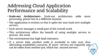 13
Addressing Cloud Application
Performance and Scalability
• Scale-out Architecture:- Scale-out architecture adds more
processing power but in a different manner.
• The application is written so that it splits the user load over multiple
servers.
• Each server manages a small part of the overall work.
• This architecture offers the benefit of using multiple servers to
process the work.
• The environment has high fault tolerance.
• If a server fails, another node is available to take over, thus
alleviating availability concerns. IF more servers are required, one
can be taken from another pol, which has unused servers.
 