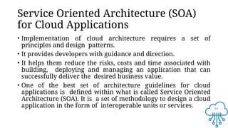 14
Service Oriented Architecture (SOA)
for Cloud Applications
• Implementation of cloud architecture requires a set of
principles and design patterns.
• It provides developers with guidance and direction.
• It helps them reduce the risks, costs and time associated with
building, deploying and managing an application that can
successfully deliver the desired business value.
• One of the best set of architecture guidelines for cloud
applications is defined within what is called Service Oriented
Architecture (SOA). It is a set of methodology to design a cloud
application in the form of interoperable units or services.
 