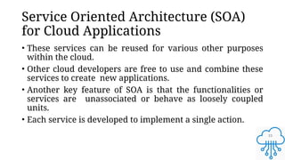 15
Service Oriented Architecture (SOA)
for Cloud Applications
• These services can be reused for various other purposes
within the cloud.
• Other cloud developers are free to use and combine these
services to create new applications.
• Another key feature of SOA is that the functionalities or
services are unassociated or behave as loosely coupled
units.
• Each service is developed to implement a single action.
 