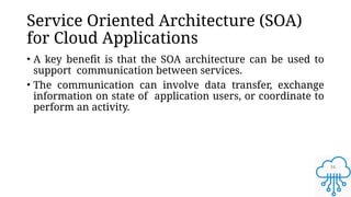 16
Service Oriented Architecture (SOA)
for Cloud Applications
• A key benefit is that the SOA architecture can be used to
support communication between services.
• The communication can involve data transfer, exchange
information on state of application users, or coordinate to
perform an activity.
 