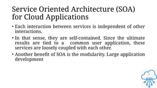 17
Service Oriented Architecture (SOA)
for Cloud Applications
• Each interaction between services is independent of other
interactions.
• In that sense, they are self-contained. Since the ultimate
results are tied to a common user application, these
services are loosely coupled with each other.
• Another benefit of SOA is the modularity. Large application
development
 