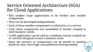 18
Service Oriented Architecture (SOA)
for Cloud Applications
• SOA enables large applications to be broken into smaller
components.
• They can be developed independently.
• Each of these smaller components is referred to as a service.
• Later these components are assembled or loosely coupled to
meet business needs.
• A SOA application can be said to a modular, loosely coupled set
of services designed to meet a business need.
• Since the services or components can be ported to another
platform, they have high cross-platform interoperability.
 