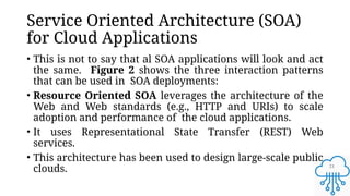 21
Service Oriented Architecture (SOA)
for Cloud Applications
• This is not to say that al SOA applications will look and act
the same. Figure 2 shows the three interaction patterns
that can be used in SOA deployments:
• Resource Oriented SOA leverages the architecture of the
Web and Web standards (e.g., HTTP and URIs) to scale
adoption and performance of the cloud applications.
• It uses Representational State Transfer (REST) Web
services.
• This architecture has been used to design large-scale public
clouds.
 
