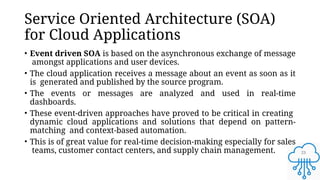 23
Service Oriented Architecture (SOA)
for Cloud Applications
• Event driven SOA is based on the asynchronous exchange of message
amongst applications and user devices.
• The cloud application receives a message about an event as soon as it
is generated and published by the source program.
• The events or messages are analyzed and used in real-time
dashboards.
• These event-driven approaches have proved to be critical in creating
dynamic cloud applications and solutions that depend on pattern-
matching and context-based automation.
• This is of great value for real-time decision-making especially for sales
teams, customer contact centers, and supply chain management.
 