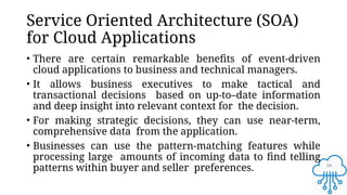 24
Service Oriented Architecture (SOA)
for Cloud Applications
• There are certain remarkable benefits of event-driven
cloud applications to business and technical managers.
• It allows business executives to make tactical and
transactional decisions based on up-to–date information
and deep insight into relevant context for the decision.
• For making strategic decisions, they can use near-term,
comprehensive data from the application.
• Businesses can use the pattern-matching features while
processing large amounts of incoming data to find telling
patterns within buyer and seller preferences.
 