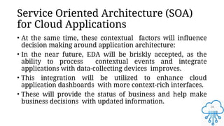 26
Service Oriented Architecture (SOA)
for Cloud Applications
• At the same time, these contextual factors will influence
decision making around application architecture:
• In the near future, EDA will be briskly accepted, as the
ability to process contextual events and integrate
applications with data-collecting devices improves.
• This integration will be utilized to enhance cloud
application dashboards with more context-rich interfaces.
• These will provide the status of business and help make
business decisions with updated information.
 