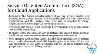 27
Service Oriented Architecture (SOA)
for Cloud Applications
• Because of the highly-valuable nature of pairing events, context and
actions, event driven models will be embedded in many new cloud
applications, and this architectural style will be adopted by many
organizations developing SOA based applications.
• The scope and scale of data exchange between users and organizations
are rapidly expanding.
• In many ways, the focus of SOA initiatives has shifted from internal
applications to external organizations (partners, customers).
• Web oriented Architecture (WOA) fits the inter-organization situations
more readily than traditional SOA based applications. Many SOA styles
will transition to use WOA, primarily due to the large number and
proportion of external facing services.
 