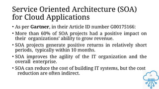 28
Service Oriented Architecture (SOA)
for Cloud Applications
• As per Gartner, in their Article ID number G00175166:
• More than 60% of SOA projects had a positive impact on
their organizations’ ability to grow revenue.
• SOA projects generate positive returns in relatively short
periods, typically within 10 months.
• SOA improves the agility of the IT organization and the
overall enterprise.
• SOA can reduce the cost of building IT systems, but the cost
reduction are often indirect.
 