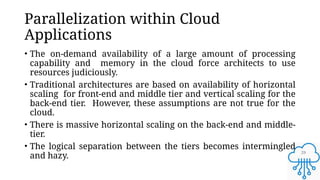 29
Parallelization within Cloud
Applications
• The on-demand availability of a large amount of processing
capability and memory in the cloud force architects to use
resources judiciously.
• Traditional architectures are based on availability of horizontal
scaling for front-end and middle tier and vertical scaling for the
back-end tier. However, these assumptions are not true for the
cloud.
• There is massive horizontal scaling on the back-end and middle-
tier.
• The logical separation between the tiers becomes intermingled
and hazy.
 